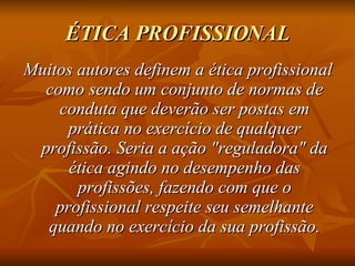 ÉTICA PROFISSIONAL Muitos autores definem a ética profissional como sendo um conjunto de normas de conduta que deverão ser postas em prática no exercício de qualquer profissão. Seria a ação "reguladora" da ética agindo no desempenho das profissões, fazendo com que o profissional respeite seu semelhante quando no exercício da sua profissão. 