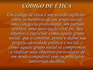 CÓDIGO DE ÉTICA Um código de ética é um acordo explícito entre os membros de um grupo social: uma categoria profissional, um partido político, uma associação civil etc. Seu objetivo é explicitar como aquele grupo social, que o constitui, pensa e define sua própria identidade política e social; e como aquele grupo social se compromete a realizar seus objetivos particulares de um modo compatível com os princípios universais da ética. 