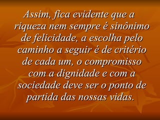 Assim, fica evidente que a riqueza nem sempre é sinônimo de felicidade, a escolha pelo caminho a seguir é de critério de cada um, o compromisso com a dignidade e com a sociedade deve ser o ponto de partida das nossas vidas.   