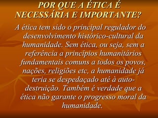 POR QUE A ÉTICA É NECESSÁRIA E IMPORTANTE?   A ética tem sido o principal regulador do desenvolvimento histórico-cultural da humanidade. Sem ética, ou seja, sem a referência a princípios humanitários fundamentais comuns a todos os povos, nações, religiões etc, a humanidade já teria se despedaçado até à auto-destruição. Também é verdade que a ética não garante o progresso moral da humanidade.  