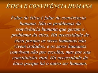 ÉTICA E CONVIVÊNCIA HUMANA   Falar de ética é falar de convivência humana. São os problemas da convivência humana que geram o problema da ética. Há necessidade de ética porque os seres humanos não vivem isolados; e os seres humanos convivem não por escolha, mas por sua constituição vital. Há necessidade de ética porque há o outro ser humano. 