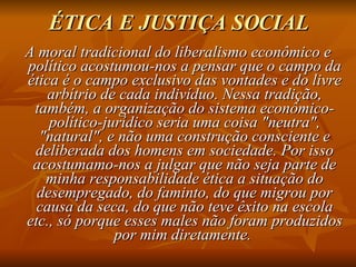 ÉTICA E JUSTIÇA SOCIAL A moral tradicional do liberalismo econômico e político acostumou-nos a pensar que o campo da ética é o campo exclusivo das vontades e do livre arbítrio de cada indivíduo. Nessa tradição, também, a organização do sistema econômico-político-jurídico seria uma coisa "neutra", "natural", e não uma construção consciente e deliberada dos homens em sociedade. Por isso acostumamo-nos a julgar que não seja parte de minha responsabilidade ética a situação do desempregado, do faminto, do que migrou por causa da seca, do que não teve êxito na escola etc., só porque esses males não foram produzidos por mim diretamente.  