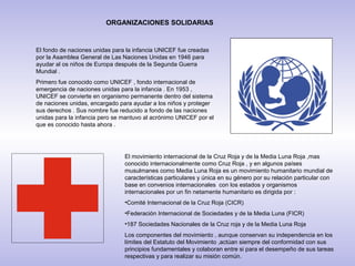 ORGANIZACIONES SOLIDARIAS


El fondo de naciones unidas para la infancia UNICEF fue creadas
por la Asamblea General de Las Naciones Unidas en 1946 para
ayudar al os niños de Europa después de la Segunda Guerra
Mundial .
Primero fue conocido como UNICEF , fondo internacional de
emergencia de naciones unidas para la infancia . En 1953 ,
UNICEF se convierte en organismo permanente dentro del sistema
de naciones unidas, encargado para ayudar a los niños y proteger
sus derechos . Sus nombre fue reducido a fondo de las naciones
unidas para la infancia pero se mantuvo al acrónimo UNICEF por el
que es conocido hasta ahora .




                                El movimiento internacional de la Cruz Roja y de la Media Luna Roja ,mas
                                conocido internacionalmente como Cruz Roja , y en algunos países
                                musulmanes como Media Luna Roja es un movimiento humanitario mundial de
                                características particulares y única en su género por su relación particular con
                                base en convenios internacionales con los estados y organismos
                                internacionales por un fin netamente humanitario es dirigida por :
                                •Comité Internacional de la Cruz Roja (CICR)
                                •Federación Internacional de Sociedades y de la Media Luna (FICR)
                                •187 Sociedades Nacionales de la Cruz roja y de la Media Luna Roja
                                Los componentes del movimiento , aunque conservan su independencia en los
                                límites del Estatuto del Movimiento ,actúan siempre del conformidad con sus
                                principios fundamentales y colaboran entre si para el desempeño de sus tareas
                                respectivas y para realizar su misión común.
 
