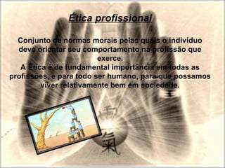 Ética profissional
Conjunto de normas morais pelas quais o indivíduo
deve orientar seu comportamento na profissão que
exerce.
A Ética é de fundamental importância em todas as
profissões, e para todo ser humano, para que possamos
viver relativamente bem em sociedade.
 