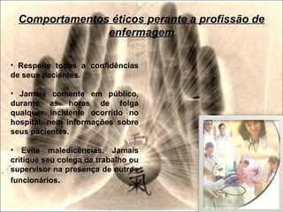 • Respeite todas a confidências
de seus pacientes.
• Jamais comente em público,
durante as horas de folga
qualquer incidente ocorrido no
hospital, nem informações sobre
seus pacientes.
• Evite maledicências. Jamais
critique seu colega de trabalho ou
supervisor na presença de outros
funcionários.
Comportamentos éticos perante a profissão de
enfermagem
 