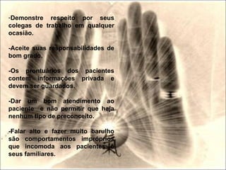 -Demonstre respeito por seus
colegas de trabalho em qualquer
ocasião.
-Aceite suas responsabilidades de
bom grado.
-Os prontuários dos pacientes
contem informações privada e
devem ser guardados.
-Dar um bom atendimento ao
paciente e não permitir que haja
nenhum tipo de preconceito.
-Falar alto e fazer muito barulho
são comportamentos impróprios
que incomoda aos pacientes e
seus familiares.
 