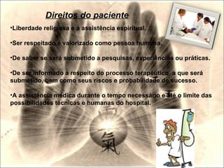 •Liberdade religiosa e a assistência espiritual.
•Ser respeitado e valorizado como pessoa humana.
•De saber se será submetido a pesquisas, experiências ou práticas.
•De ser informado a respeito do processo terapêutico a que será
submetido, bem como seus riscos e probabilidade de sucesso.
•A assistência médica durante o tempo necessário e até o limite das
possibilidades técnicas e humanas do hospital.
Direitos do paciente
 