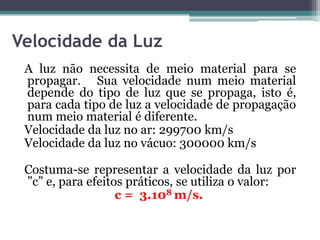 Velocidade da Luz
A luz não necessita de meio material para se
propagar. Sua velocidade num meio material
depende do tipo de luz que se propaga, isto é,
para cada tipo de luz a velocidade de propagação
num meio material é diferente.
Velocidade da luz no ar: 299700 km/s
Velocidade da luz no vácuo: 300000 km/s
Costuma-se representar a velocidade da luz por
”c” e, para efeitos práticos, se utiliza o valor:
c = 3.108 m/s.
 