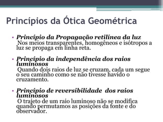 Princípios da Ótica Geométrica
• Princípio da Propagação retilínea da luz
Nos meios transparentes, homogêneos e isótropos a
luz se propaga em linha reta.
• Princípio da independência dos raios
luminosos
Quando dois raios de luz se cruzam, cada um segue
o seu caminho como se não tivesse havido o
cruzamento.
• Princípio de reversibilidade dos raios
luminosos
O trajeto de um raio luminoso não se modifica
quando permutamos as posições da fonte e do
observador.
 