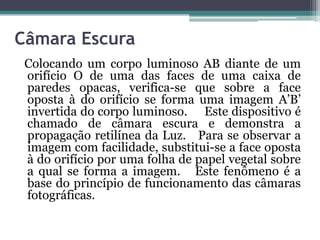 Câmara Escura
Colocando um corpo luminoso AB diante de um
orifício O de uma das faces de uma caixa de
paredes opacas, verifica-se que sobre a face
oposta à do orifício se forma uma imagem A’B’
invertida do corpo luminoso. Este dispositivo é
chamado de câmara escura e demonstra a
propagação retilínea da Luz. Para se observar a
imagem com facilidade, substitui-se a face oposta
à do orifício por uma folha de papel vegetal sobre
a qual se forma a imagem. Este fenômeno é a
base do princípio de funcionamento das câmaras
fotográficas.
 