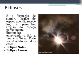 Eclipses
É a formação de
sombra (região do
espaço que não recebe
luz) e penumbra
(região do espaço
parcialmente
iluminada)
envolvendo o Sol, a
Lua e a Terra. Pode
ser dividido em dois
casos:
• Eclipse Solar
• Eclipse Lunar
 