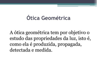 Ótica Geométrica
A ótica geométrica tem por objetivo o
estudo das propriedades da luz, isto é,
como ela é produzida, propagada,
detectada e medida.
 