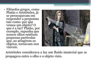 • Filósofos gregos, como
Platão e Aristóteles, já
se preocupavam em
responder a perguntas
tais como: por que
vemos um objeto? O
que é a luz? Platão, por
exemplo, supunha que
nossos olhos emitiam
pequenas partículas
que, ao atingirem os
objetos, tornavam-nos
visíveis.
Aristóteles considerava a luz um fluido imaterial que se
propagava entre o olho e o objeto visto.
 