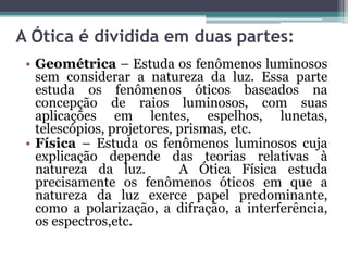 A Ótica é dividida em duas partes:
• Geométrica – Estuda os fenômenos luminosos
sem considerar a natureza da luz. Essa parte
estuda os fenômenos óticos baseados na
concepção de raios luminosos, com suas
aplicações em lentes, espelhos, lunetas,
telescópios, projetores, prismas, etc.
• Física – Estuda os fenômenos luminosos cuja
explicação depende das teorias relativas à
natureza da luz. A Ótica Física estuda
precisamente os fenômenos óticos em que a
natureza da luz exerce papel predominante,
como a polarização, a difração, a interferência,
os espectros,etc.
 