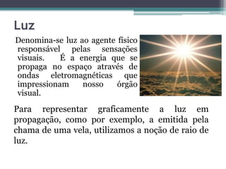 Luz
Denomina-se luz ao agente físico
responsável pelas sensações
visuais. É a energia que se
propaga no espaço através de
ondas eletromagnéticas que
impressionam nosso órgão
visual.
Para representar graficamente a luz em
propagação, como por exemplo, a emitida pela
chama de uma vela, utilizamos a noção de raio de
luz.
 