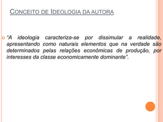 CONCEITO DE IDEOLOGIA DA AUTORA
 “A ideologia caracteriza-se por dissimular a realidade,
apresentando como naturais elementos que na verdade são
determinados pelas relações econômicas de produção, por
interesses da classe economicamente dominante”.
 