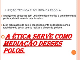 FUNÇÃO TÉCNICA E POLÍTICA DA ESCOLA
 A função da educação tem uma dimensão técnica e uma dimensão
política, dialeticamente relacionadas.
 É na articulação do que é especificamente pedagógico com a
totalidade do social que se realiza a dimensão política.
A ética serve como
mediação desses
polos.
 