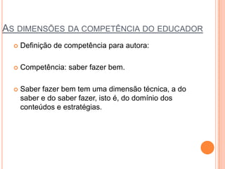 AS DIMENSÕES DA COMPETÊNCIA DO EDUCADOR
 Definição de competência para autora:
 Competência: saber fazer bem.
 Saber fazer bem tem uma dimensão técnica, a do
saber e do saber fazer, isto é, do domínio dos
conteúdos e estratégias.
 