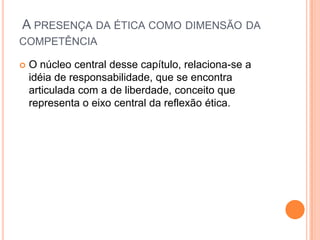 A PRESENÇA DA ÉTICA COMO DIMENSÃO DA
COMPETÊNCIA
 O núcleo central desse capítulo, relaciona-se a
idéia de responsabilidade, que se encontra
articulada com a de liberdade, conceito que
representa o eixo central da reflexão ética.
 
