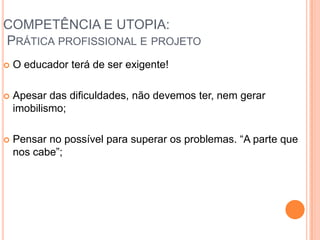 COMPETÊNCIA E UTOPIA:
PRÁTICA PROFISSIONAL E PROJETO
 O educador terá de ser exigente!
 Apesar das dificuldades, não devemos ter, nem gerar
imobilismo;
 Pensar no possível para superar os problemas. “A parte que
nos cabe”;
 