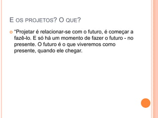 E OS PROJETOS? O QUE?
 “Projetar é relacionar-se com o futuro, é começar a
fazê-lo. E só há um momento de fazer o futuro - no
presente. O futuro é o que viveremos como
presente, quando ele chegar.
 