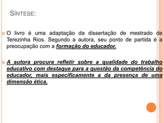 SÍNTESE:
 O livro é uma adaptação da dissertação de mestrado de
Terezinha Rios. Segundo a autora, seu ponto de partida é a
preocupação com a formação do educador.
 A autora procura refletir sobre a qualidade do trabalho
educativo com destaque para a questão da competência do
educador, mais especificamente a da presença de uma
dimensão ética.
 