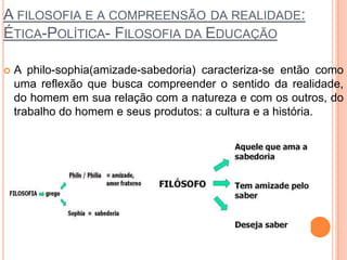 A FILOSOFIA E A COMPREENSÃO DA REALIDADE:
ÉTICA-POLÍTICA- FILOSOFIA DA EDUCAÇÃO
 A philo-sophia(amizade-sabedoria) caracteriza-se então como
uma reflexão que busca compreender o sentido da realidade,
do homem em sua relação com a natureza e com os outros, do
trabalho do homem e seus produtos: a cultura e a história.
 
