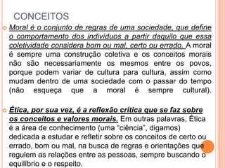 CONCEITOS
 Moral é o conjunto de regras de uma sociedade, que define
o comportamento dos indivíduos a partir daquilo que essa
coletividade considera bom ou mal, certo ou errado. A moral
é sempre uma construção coletiva e os conceitos morais
não são necessariamente os mesmos entre os povos,
porque podem variar de cultura para cultura, assim como
mudam dentro de uma sociedade com o passar do tempo
(não esqueça que a moral é sempre cultural).
 Ética, por sua vez, é a reflexão crítica que se faz sobre
os conceitos e valores morais. Em outras palavras, Ética
é a área de conhecimento (uma “ciência”, digamos)
dedicada a estudar e refletir sobre os conceitos de certo ou
errado, bom ou mal, na busca de regras e orientações que
regulem as relações entre as pessoas, sempre buscando o
equilíbrio e o respeito.
 
