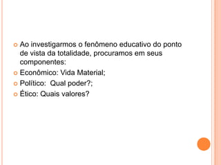  Ao investigarmos o fenômeno educativo do ponto
de vista da totalidade, procuramos em seus
componentes:
 Econômico: Vida Material;
 Político: Qual poder?;
 Ético: Quais valores?
 