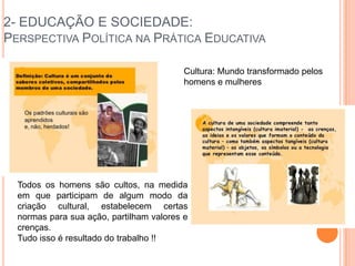 2- EDUCAÇÃO E SOCIEDADE:
PERSPECTIVA POLÍTICA NA PRÁTICA EDUCATIVA
Cultura: Mundo transformado pelos
homens e mulheres
Todos os homens são cultos, na medida
em que participam de algum modo da
criação cultural, estabelecem certas
normas para sua ação, partilham valores e
crenças.
Tudo isso é resultado do trabalho !!
 