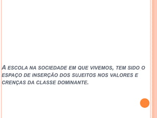 A ESCOLA NA SOCIEDADE EM QUE VIVEMOS, TEM SIDO O
ESPAÇO DE INSERÇÃO DOS SUJEITOS NOS VALORES E
CRENÇAS DA CLASSE DOMINANTE.
 