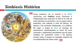Simbiosis Histórica
Como podemos ver la moral y la ética
conforman una simbiosis única, inherente e
indispensable que repercute no sólo en la vida de
cada individuo en particular, o en su propia cultura
específica, sino además a nivel de historia, de
épocas o de corrientes intelectuales y/o políticas.
Sin lugar a dudas la ética se encarga de
reestructurar constantemente la moral de turno
(normada y legitimada) permitiendo que las leyes
cambien, las costumbres varíen y las épocas,
muchas veces, ni siquiera se asemejen respecto de
la cotidianeidad de dichos actos.
““
 