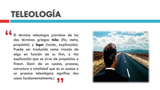 TELEOLOGÍA
El término teleología proviene de los
dos términos griegos telos (fin, meta,
propósito) y logos (razón, explicación).
Puede ser traducido como «razón de
algo en función de su fin», o «la
explicación que se sirve de propósitos o
fines». Decir de un suceso, proceso,
estructura o totalidad que es un suceso o
un proceso teleológico significa dos
cosas fundamentalmente.)
“
 
