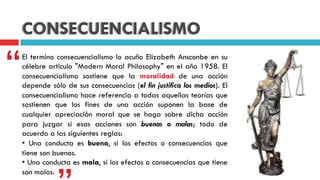 CONSECUENCIALISMO
El termino consecuencialismo lo acuño Elizabeth Ansconbe en su
célebre articulo "Modern Moral Philosophy" en el año 1958. El
consecuencialismo sostiene que la moralidad de una acción
depende sólo de sus consecuencias (el fin justifica los medios). El
consecuencialismo hace referencia a todas aquellas teorías que
sostienen que los fines de una acción suponen la base de
cualquier apreciación moral que se haga sobre dicha acción
para juzgar si esas acciones son buenas o malas; todo de
acuerdo a las siguientes reglas:
• Una conducta es buena, si los efectos o consecuencias que
tiene son buenos.
• Una conducta es mala, si los efectos o consecuencias que tiene
son malos.
“
 