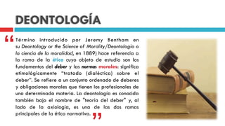 DEONTOLOGÍA
Término introducido por  Jeremy Bentham  en
su Deontology or the Science of Morality/Deontologia o
la ciencia de la moralidad, en 1889) hace referencia a
la rama de la  ética  cuyo objeto de estudio son los
fundamentos del deber y las normas morales: significa
etimológicamente “tratado (dialéctica) sobre el
deber”. Se refiere a un conjunto ordenado de deberes
y obligaciones morales que tienen los profesionales de
una determinada materia. La deontología es conocida
también bajo el nombre de "teoría del deber" y, al
lado de la  axiología, es una de las dos ramas
principales de la ética normativa.
“
 