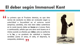 El deber según Immanuel Kant
Lo primero que el Prusiano destaca, es que ésta
norma de conducta no debe ser evaluada según su
esterilidad o fecundidad en el entorno social
(empírico; sensible), sino más bien debe sustentarse
en la razón (pura): debe ser buena en sí misma. Kant,
a continuación, señala que una obra será buena en sí
misma cuando se efectúa por deber, esto es conforme
a la ley, y no producto de veleidad o impulsos
sensibles (como el amor, el odio, el deprecio, la
compasión, etcétera).
“
 