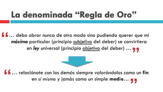 La denominada “Regla de Oro”
… debo obrar nunca de otro modo sino pudiendo querer que mi
máxima particular (principio subjetivo del deber) se convirtiera
en ley universal (principio objetivo del deber) …
“
”
… relaciónate con los demás siempre valorándolos como un fin
en sí mismo y jamás como un simple medio…“ ”
 