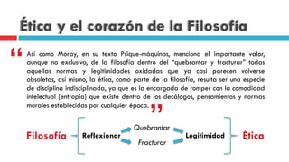 Ética y el corazón de la Filosofía
Así como Moray, en su texto Psique-máquinas, menciona el importante valor,
aunque no exclusivo, de la filosofía dentro del “quebrantar y fracturar” todas
aquellas normas y legitimidades oxidadas que ya casi parecen volverse
obsoletas, así mismo, la ética, como parte de la filosofía, resulta ser una especie
de disciplina indisciplinada, ya que es la encargada de romper con la comodidad
intelectual (entropía) que existe dentro de los decálogos, pensamientos y normas
morales establecidas por cualquier época.
“
”Filosofía Ética
Fracturar
Quebrantar
Reflexionar Legitimidad
 