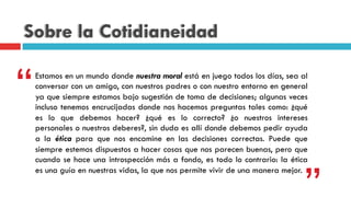 Sobre la Cotidianeidad
Estamos en un mundo donde nuestra moral está en juego todos los días, sea al
conversar con un amigo, con nuestros padres o con nuestro entorno en general
ya que siempre estamos bajo sugestión de toma de decisiones; algunas veces
incluso tenemos encrucijadas donde nos hacemos preguntas tales como: ¿qué
es lo que debemos hacer? ¿qué es lo correcto? ¿o nuestros intereses
personales o nuestros deberes?, sin duda es allí donde debemos pedir ayuda
a la ética para que nos encamine en las decisiones correctas. Puede que
siempre estemos dispuestos a hacer cosas que nos parecen buenas, pero que
cuando se hace una introspección más a fondo, es todo lo contrario: la ética
es una guía en nuestras vidas, la que nos permite vivir de una manera mejor.
“
”
 