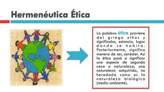Hermenéutica Ética
La palabra ética proviene
d e l g r i e g o e t h o s y
significaba, estancia, lugar
d o n d e s e h a b i t a .
Posteriormente, significo
manera de ser, carácter. Así
la ética pasó a significar
una especie de segunda
casa o naturaleza; una
naturaleza adquirida, no
heredada como es la
naturaleza biológica
(medio ambiente).
 