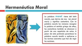 Hermenéutica Moral
La palabra moral viene del latín
moralis, que deriva de mos (en plural
moris) y significa costumbre. Con la
palabra moralis los romanos recogían
la palabra el sentido griego de ethos,
las costumbres también se alcanzan a
partir de una repetición de actos. A
pesar de este profundo parentesco la
palabra moralis tendió a aplicarse a
las normas concretas que han de regir
las acciones.
 