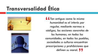 Transversalidad Ética
Tan antiguo como la misma
humanidad es el interés por
regular, mediante normas o
códigos, las acciones concretas de
los humanos; en todas las
comunidades, en todos los pueblos,
sociedades o culturas encuentran
prescripciones y prohibiciones que
definen su moral.
“
 