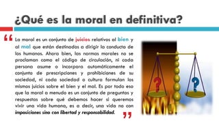 ¿Qué es la moral en definitiva?
La moral es un conjunto de juicios relativos al bien y
al mal que están destinados a dirigir la conducta de
los humanos. Ahora bien, las normas morales no se
proclaman como el código de circulación, ni cada
persona asume o incorpora automáticamente el
conjunto de prescripciones y prohibiciones de su
sociedad, ni cada sociedad o cultura formulan los
mismos juicios sobre el bien y el mal. Es por todo eso
que la moral a menudo es un conjunto de preguntas y
respuestas sobre qué debemos hacer  si queremos
vivir una vida humana, es a decir, una vida no con
imposiciones sino con libertad y responsabilidad.
“
 