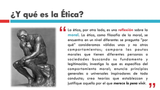 ¿Y qué es la Ética?
La ética, por otro lado, es una reflexión sobre la
moral. La ética, como filosofía de la moral, se
encuentra en un nivel diferente: se pregunta ”por
qué” consideramos válidos  unos y no otros
comportamientos;  compara las pautas
morales  que tienen diferentes personas o
sociedades buscando su fundamento y
legitimación; investiga  lo que es específico  del
comportamiento moral; enuncia  principios
generales o universales  inspiradores de toda
conducta; crea  teorías  que establezcan y
justifique aquello por el que merece la pena vivir.
“
 