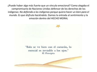 ¿Puede haber algo más fuerte que un vínculo emocional? Como alegaba el
compromisario de Naciones Unidas defensor de los derechos de los
indígenas: No defiendo a los indígenas porque quiera hacer un bien para el
mundo. Es que disfruto haciéndolo. Damos la entrada al sentimiento y la
emoción dentro del HECHO MORAL

 