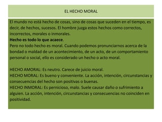 EL HECHO MORAL
El mundo no está hecho de cosas, sino de cosas que suceden en el tiempo, es
decir, de hechos, sucesos. El hombre juzga estos hechos como correctos,
incorrectos, morales o inmorales.
Hecho es todo lo que acaece.
Pero no todo hecho es moral. Cuando podemos pronunciarnos acerca de la
bondad o maldad de un acontecimiento, de un acto, de un comportamiento
personal o social, ello es considerado un hecho o acto moral.
HECHO AMORAL: Es neutro. Carece de juicio moral.
HECHO MORAL: Es bueno y conveniente. La acción, intención, circunstancias y
consecuencias del hecho son positivas o buenas.
HECHO INMORAL: Es pernicioso, malo. Suele causar daño o sufrimiento a
alguien. La acción, intención, circunstancias y consecuencias no coinciden en
positividad.

 