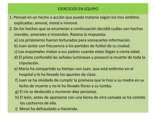 EJERCICIOS EN EQUIPO
1. Pensad en un hecho o acción que pueda tratarse según los tres ámbitos
explicados: amoral, moral e inmoral.
2. De los hechos que se enumeran a continuación decidid cuáles son hechos
morales, amorales e inmorales. Razona la respuesta.
a) Los prisioneros fueron torturados para sonsacarles información.
b) Juan asiste con frecuencia a los partidos de futbol de su ciudad.
c) Los esquimales matan a sus padres cuando estos llegan a cierta edad.
d) El piloto confundió las señales luminosas y provocó la muerte de toda la
tripulación.
e) María ha compartido su tiempo con Juan, que está enfermo en el
hospital y le ha llevado los apuntes de clase.
f) Juan se ha olvidado de cumplir la promesa que le hizo a su madre en su
lecho de muerte y no le ha llevado flores a su tumba.
g) El río se desbordó y murieron diez personas.
h) El león, antes de aparearse con una leona de otra camada se ha comido
los cachorros de ella.
i) Messi ha defraudado a Hacienda.

 