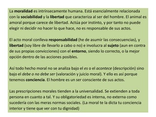 La moralidad es intrínsecamente humana. Está esencialmente relacionada
con la sociabilidad y la libertad que caracteriza al ser del hombre. El animal es
amoral porque carece de libertad. Actúa por instinto, y por tanto no puede
elegir ni decidir no hacer lo que hace, no es responsable de sus actos.
El acto moral conlleva responsabilidad (he de asumir las consecuencias), y
libertad (soy libre de llevarlo a cabo o no) e involucra al sujeto (aun en contra
de sus propias convicciones) con el entorno, siendo lo correcto, o la mejor
opción dentro de las acciones posibles.
Así todo hecho moral no se analiza bajo el es o el acontece (descripción) sino
bajo el debe o no debe ser (valoración y juicio moral). Y ello es así porque
tenemos conciencia. El hombre es un ser consciente de sus actos.
Las prescripciones morales tienden a la universalidad. Se extienden a toda
persona en cuanto a tal. Y su obligatoriedad es interna, no externa como
sucedería con las meras normas sociales. (La moral te la dicta tu conciencia
interior y tiene que ver con tu dignidad)

 