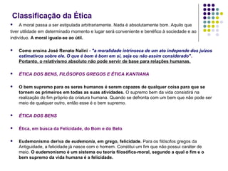 Classificação da Ética
A moral passa a ser estipulada arbitrariamente. Nada é absolutamente bom. Aquilo que
tiver utilidade em determinado momento e lugar será conveniente e benéfico à sociedade e ao
indivíduo. A moral iguala-se ao útil.




Como ensina José Renato Nalini - "a moralidade intrínseca de um ato independe dos juízos
estimativos sobre ele. O que é bom é bom em si, seja ou não assim considerado".
Portanto, o relativismo absoluto não pode servir de base para relações humanas.



ÉTICA DOS BENS, FILÓSOFOS GREGOS E ÉTICA KANTIANA



O bem supremo para os seres humanos é serem capazes de qualquer coisa para que se
tornem os primeiros em todas as suas atividades. O supremo bem da vida consistirá na
realização do fim próprio da criatura humana. Quando se defronta com um bem que não pode ser
meio de qualquer outro, então esse é o bem supremo.



ÉTICA DOS BENS



Ética, em busca da Felicidade, do Bom e do Belo



Eudemonismo deriva de eudemonia, em grego, felicidade. Para os filósofos gregos da
Antiguidade, a felicidade já nasce com o homem. Constitui um fim que não possui caráter de
meio. O eudemonismo é um sistema ou teoria filosófica-moral, segundo a qual o fim e o
bem supremo da vida humana é a felicidade.

 