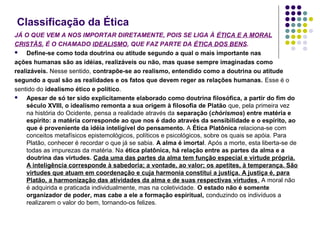 Classificação da Ética
JÁ O QUE VEM A NOS IMPORTAR DIRETAMENTE, POIS SE LIGA À ÉTICA E A MORAL
CRISTÃS, É O CHAMADO IDEALISMO, QUE FAZ PARTE DA ÉTICA DOS BENS.

Define-se como toda doutrina ou atitude segundo a qual o mais importante nas
ações humanas são as idéias, realizáveis ou não, mas quase sempre imaginadas como
realizáveis. Nesse sentido, contrapõe-se ao realismo, entendido como a doutrina ou atitude
segundo a qual são as realidades e os fatos que devem reger as relações humanas. Esse é o
sentido do idealismo ético e político.

Apesar de só ter sido explicitamente elaborado como doutrina filosófica, a partir do fim do
século XVIII, o idealismo remonta a sua origem à filosofia de Platão que, pela primeira vez
na história do Ocidente, pensa a realidade através da separação (chórismos) entre matéria e
espírito: a matéria corresponde ao que nos é dado através da sensibilidade e o espírito, ao
que é proveniente da idéia inteligível do pensamento. A Ética Platônica relaciona-se com
conceitos metafísicos epistemológicos, políticos e psicológicos, sobre os quais se apóia. Para
Platão, conhecer é recordar o que já se sabia. A alma é imortal. Após a morte, esta liberta-se de
todas as impurezas da matéria. Na ética platônica, há relação entre as partes da alma e a
doutrina das virtudes. Cada uma das partes da alma tem função especial e virtude própria.
A inteligência corresponde à sabedoria; a vontade, ao valor; os apetites, à temperança. São
virtudes que atuam em coordenação e cuja harmonia constitui a justiça. A justiça é, para
Platão, a harmonização das atividades da alma e de suas respectivas virtudes. A moral não
é adquirida e praticada individualmente, mas na coletividade. O estado não é somente
organizador de poder, mas cabe a ele a formação espiritual, conduzindo os indivíduos a
realizarem o valor do bem, tornando-os felizes.

 